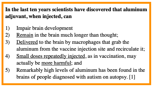 In the last ten years scientists have discovered that aluminum adjuvant, when injected, can 
Impair brain development
Remain in the brain much longer than thought;
Delivered to the brain by macrophages that grab the aluminum from the vaccine injection site and recirculate it;
Small doses repeatedly injected, as in vaccination, may actually be more harmful; and 
Remarkably high levels of aluminum has been found in the brains of people diagnosed with autism on autopsy. [1]